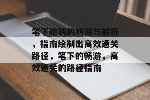 笔下驰骋的畅游与解析,指南绘制出高效通关路径,笔下的畅游,高效通关的路径指南 笔下驰骋的畅游与解析,指南绘制出高效通关路径,笔下的畅游,高效通关的路径指南