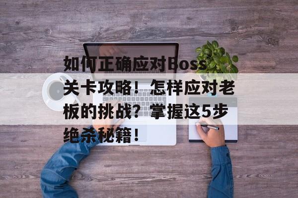 如何正确应对Boss关卡攻略!怎样应对老板的挑战?掌握这5步绝杀秘籍! 如何正确应对Boss关卡攻略!怎样应对老板的挑战?掌握这5步绝杀秘籍!