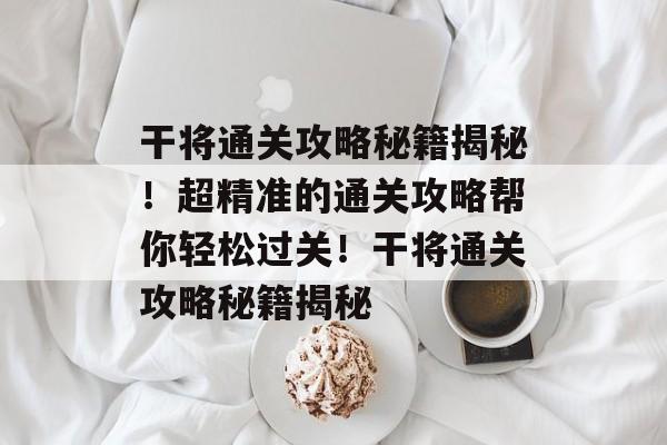 干将通关攻略秘籍揭秘!超精准的通关攻略帮你轻松过关!干将通关攻略秘籍揭秘 干将通关攻略秘籍揭秘!超精准的通关攻略帮你轻松过关!干将通关攻略秘籍揭秘