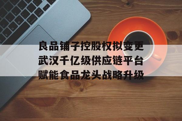 良品铺子控股权拟变更武汉千亿级供应链平台赋能食品龙头战略升级