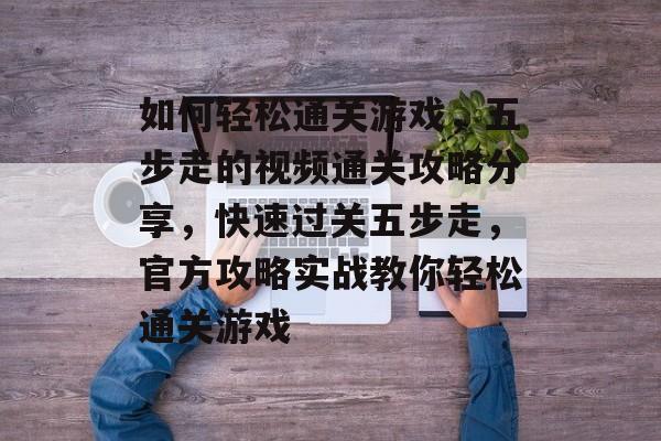 如何轻松通关游戏，五步走的视频通关攻略分享，快速过关五步走，官方攻略实战教你轻松通关游戏