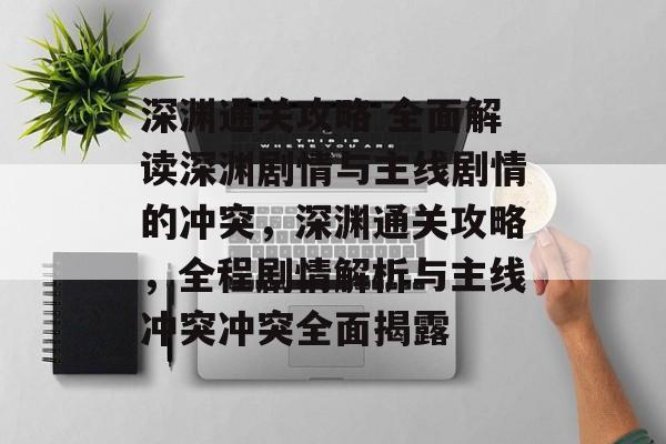 深渊通关攻略 全面解读深渊剧情与主线剧情的冲突，深渊通关攻略，全程剧情解析与主线冲突冲突全面揭露