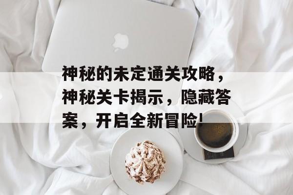 神秘的未定通关攻略，神秘关卡揭示，隐藏答案，开启全新冒险!