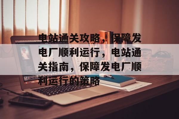 电站通关攻略，保障发电厂顺利运行，电站通关指南，保障发电厂顺利运行的策略