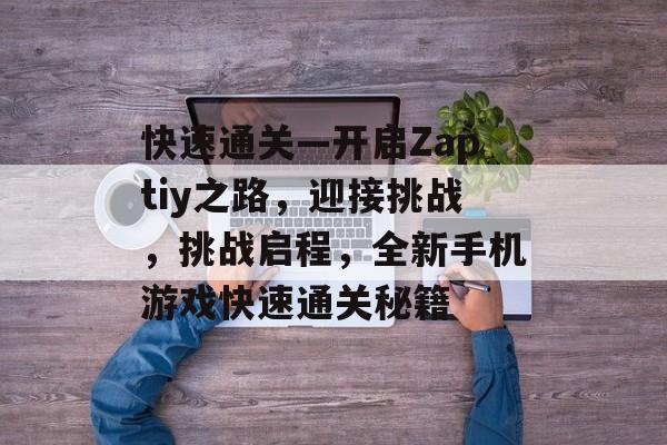 快速通关—开启Zaptiy之路,迎接挑战,挑战启程,全新手机游戏快速通关秘籍 快速通关—开启Zaptiy之路,迎接挑战,挑战启程,全新手机游戏快速通关秘籍