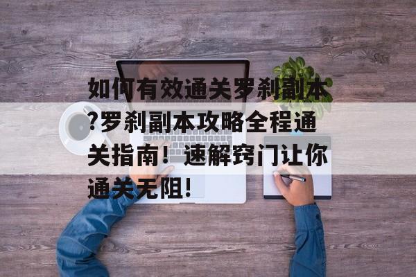 如何有效通关罗刹副本?罗刹副本攻略全程通关指南!速解窍门让你通关无阻! 如何有效通关罗刹副本?罗刹副本攻略全程通关指南!速解窍门让你通关无阻!