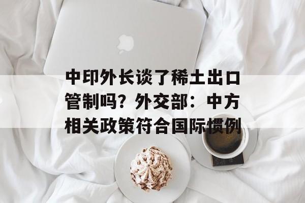 中印外长谈了稀土出口管制吗？外交部：中方相关政策符合国际惯例