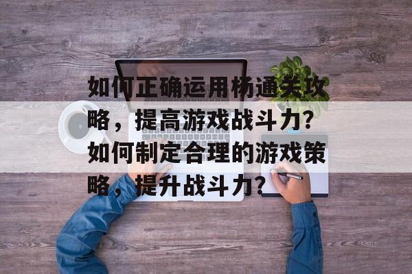 如何正确运用杨通关攻略,提高游戏战斗力?如何制定合理的游戏策略,提升战斗力? 如何正确运用杨通关攻略,提高游戏战斗力?如何制定合理的游戏策略,提升战斗力?