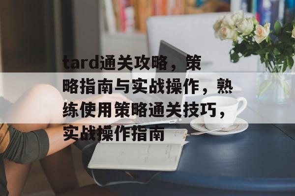 tard通关攻略，策略指南与实战操作，熟练使用策略通关技巧，实战操作指南