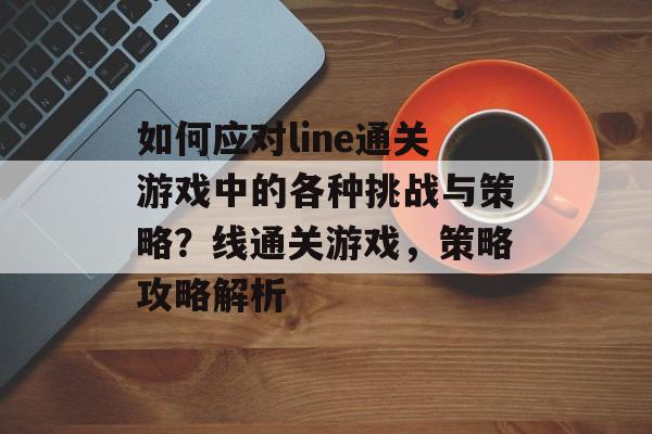 如何应对line通关游戏中的各种挑战与策略?线通关游戏,策略攻略解析 如何应对line通关游戏中的各种挑战与策略?线通关游戏,策略攻略解析
