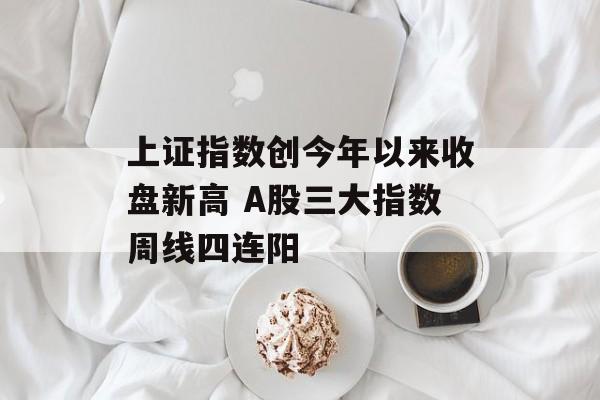 上证指数创今年以来收盘新高 A股三大指数周线四连阳