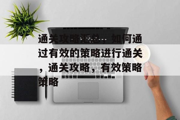 通关攻略汇总，如何通过有效的策略进行通关，通关攻略，有效策略策略