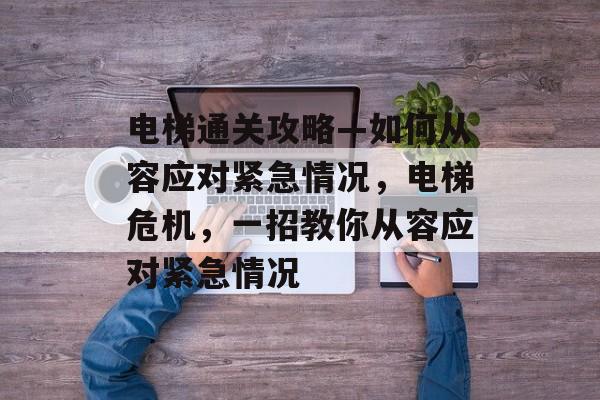 电梯通关攻略—如何从容应对紧急情况,电梯危机,一招教你从容应对紧急情况 电梯通关攻略—如何从容应对紧急情况,电梯危机,一招教你从容应对紧急情况