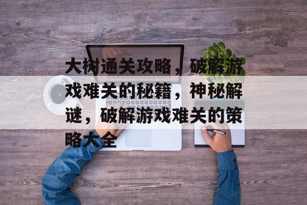 大树通关攻略,破解游戏难关的秘籍,神秘解谜,破解游戏难关的策略大全 大树通关攻略,破解游戏难关的秘籍,神秘解谜,破解游戏难关的策略大全