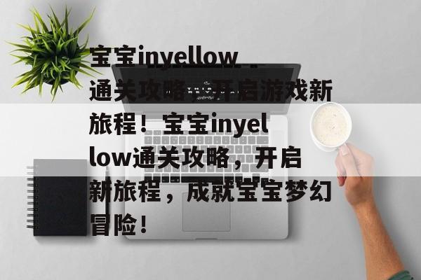 宝宝inyellow通关攻略,开启游戏新旅程!宝宝inyellow通关攻略,开启新旅程,成就宝宝梦幻冒险! 宝宝inyellow通关攻略,开启游戏新旅程!宝宝inyellow通关攻略,开启新旅程,成就宝宝梦幻冒险!