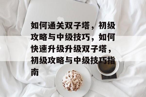 如何通关双子塔,初级攻略与中级技巧,如何快速升级升级双子塔,初级攻略与中级技巧指南 如何通关双子塔,初级攻略与中级技巧,如何快速升级升级双子塔,初级攻略与中级技巧指南