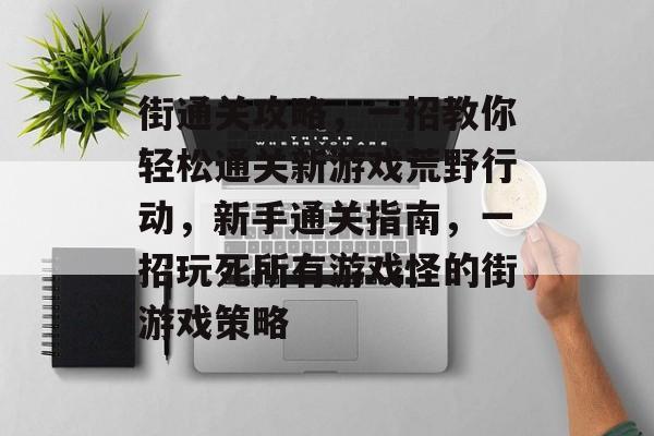 街通关攻略,一招教你轻松通关新游戏荒野行动,新手通关指南,一招玩死所有游戏怪的街游戏策略 街通关攻略,一招教你轻松通关新游戏荒野行动,新手通关指南,一招玩死所有游戏怪的街游戏策略