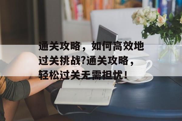 通关攻略，如何高效地过关挑战?通关攻略，轻松过关无需担忧！