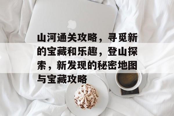 山河通关攻略,寻觅新的宝藏和乐趣,登山探索,新发现的秘密地图与宝藏攻略 山河通关攻略,寻觅新的宝藏和乐趣,登山探索,新发现的秘密地图与宝藏攻略