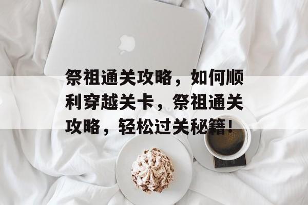 祭祖通关攻略,如何顺利穿越关卡,祭祖通关攻略,轻松过关秘籍! 祭祖通关攻略,如何顺利穿越关卡,祭祖通关攻略,轻松过关秘籍!