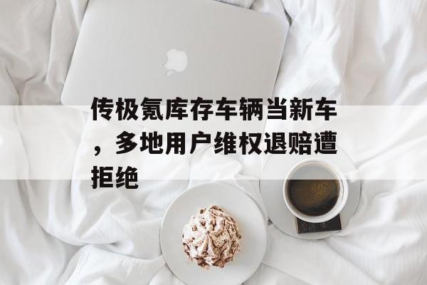 传极氪库存车辆当新车，多地用户维权退赔遭拒绝