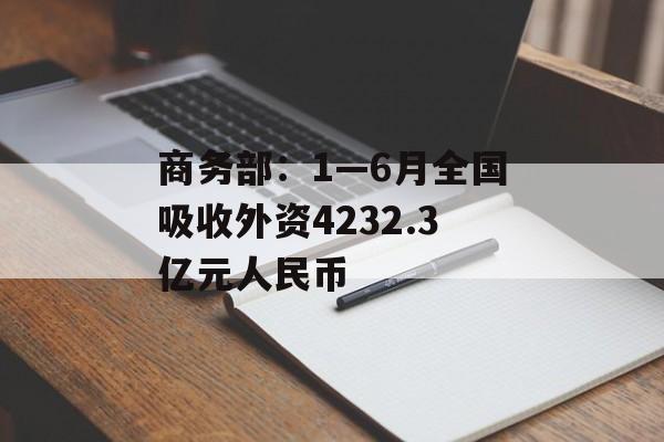 商务部:1—6月全国吸收外资4232.3亿元人民币 商务部:1—6月全国吸收外资4232.3亿元人民币