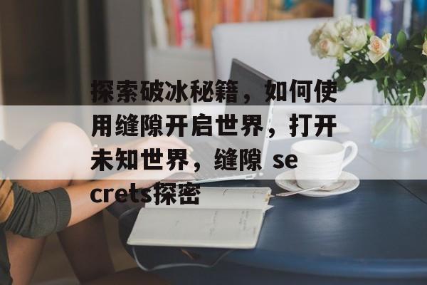 探索破冰秘籍，如何使用缝隙开启世界，打开未知世界，缝隙 secrets探密