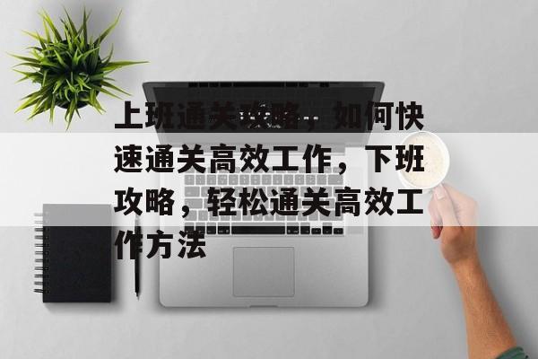 上班通关攻略，如何快速通关高效工作，下班攻略，轻松通关高效工作方法