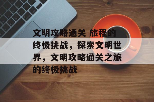 文明攻略通关 旅程的终极挑战，探索文明世界，文明攻略通关之旅的终极挑战