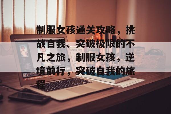 制服女孩通关攻略，挑战自我、突破极限的不凡之旅，制服女孩，逆境前行，突破自我的旅程