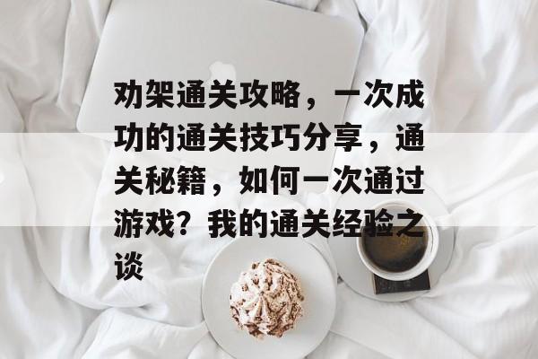 劝架通关攻略，一次成功的通关技巧分享，通关秘籍，如何一次通过游戏？我的通关经验之谈