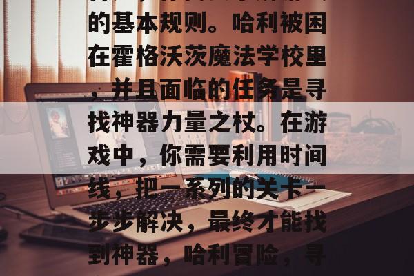 首先，你需要了解游戏的基本规则。哈利被困在霍格沃茨魔法学校里，并且面临的任务是寻找神器力量之杖。在游戏中，你需要利用时间线，把一系列的关卡一步步解决，最终才能找到神器，哈利冒险，寻宝神器之旅