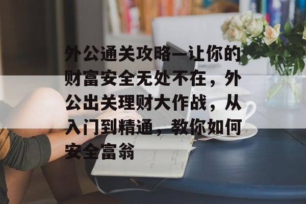 外公通关攻略—让你的财富安全无处不在,外公出关理财大作战,从入门到精通,教你如何安全富翁 外公通关攻略—让你的财富安全无处不在,外公出关理财大作战,从入门到精通,教你如何安全富翁