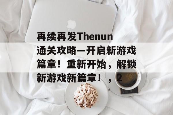 再续再发Thenun通关攻略—开启新游戏篇章!重新开始,解锁新游戏新篇章!,2 再续再发Thenun通关攻略—开启新游戏篇章!重新开始,解锁新游戏新篇章!,2