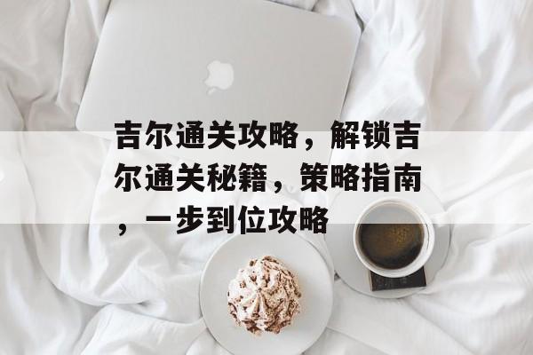 吉尔通关攻略，解锁吉尔通关秘籍，策略指南，一步到位攻略