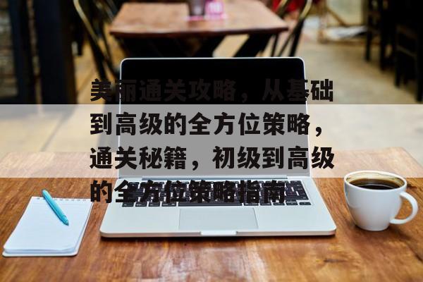 美丽通关攻略，从基础到高级的全方位策略，通关秘籍，初级到高级的全方位策略指南