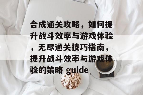 合成通关攻略，如何提升战斗效率与游戏体验，无尽通关技巧指南，提升战斗效率与游戏体验的策略 guide