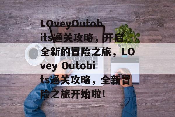 LOveyOutobits通关攻略,开启全新的冒险之旅,LOvey Outobits通关攻略,全新冒险之旅开始啦! LOveyOutobits通关攻略,开启全新的冒险之旅,LOvey Outobits通关攻略,全新冒险之旅开始啦!