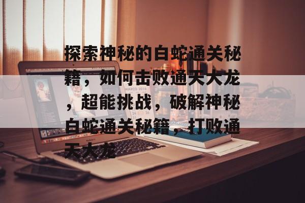 探索神秘的白蛇通关秘籍，如何击败通天大龙，超能挑战，破解神秘白蛇通关秘籍，打败通天大龙