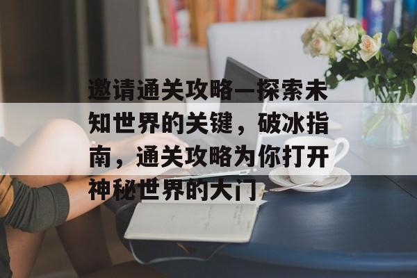 邀请通关攻略—探索未知世界的关键,破冰指南,通关攻略为你打开神秘世界的大门 邀请通关攻略—探索未知世界的关键,破冰指南,通关攻略为你打开神秘世界的大门