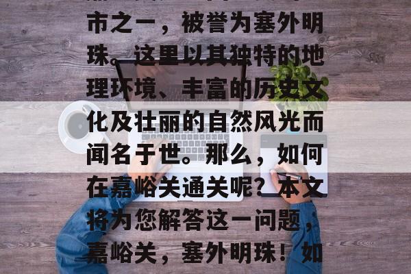 嘉峪关是中国重要的城市之一,被誉为塞外明珠。这里以其独特的地理环境、丰富的历史文化及壮丽的自然风光而闻名于世。那么,如何在嘉峪关通关呢?本文将为您解答这一问题,嘉峪关,塞外明珠!如何便捷通关? 嘉峪关是中国重要的城市之一,被誉为塞外明珠。这里以其独特的地理环境、丰富的历史文化及壮丽的自然风光而闻名于世。那么,如何在嘉峪关通关呢?本文将为您解答这一问题,嘉峪关,塞外明珠!如何便捷通关?