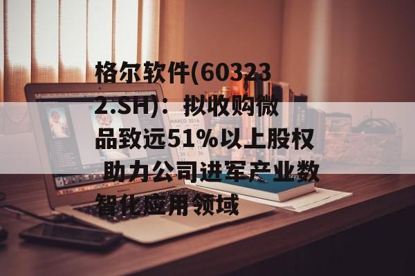 格尔软件(603232.SH):拟收购微品致远51%以上股权 助力公司进军产业数智化应用领域 格尔软件(603232.SH):拟收购微品致远51%以上股权 助力公司进军产业数智化应用领域