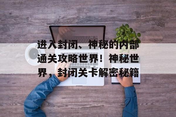 进入封闭、神秘的内部通关攻略世界!神秘世界,封闭关卡解密秘籍 进入封闭、神秘的内部通关攻略世界!神秘世界,封闭关卡解密秘籍