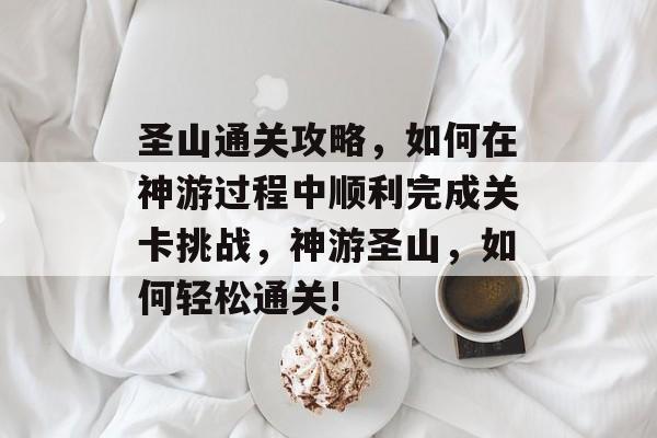 圣山通关攻略,如何在神游过程中顺利完成关卡挑战,神游圣山,如何轻松通关! 圣山通关攻略,如何在神游过程中顺利完成关卡挑战,神游圣山,如何轻松通关!