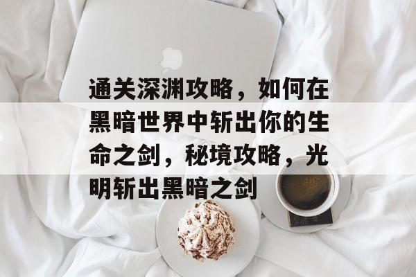 通关深渊攻略，如何在黑暗世界中斩出你的生命之剑，秘境攻略，光明斩出黑暗之剑
