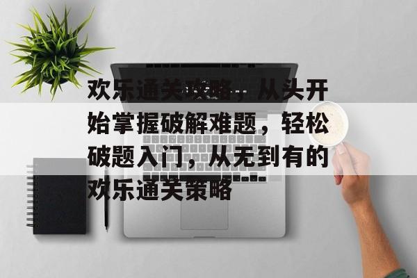 欢乐通关攻略，从头开始掌握破解难题，轻松破题入门，从无到有的欢乐通关策略