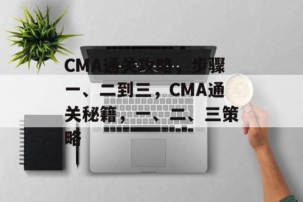 CMA通关攻略，步骤一、二到三，CMA通关秘籍，一、二、三策略