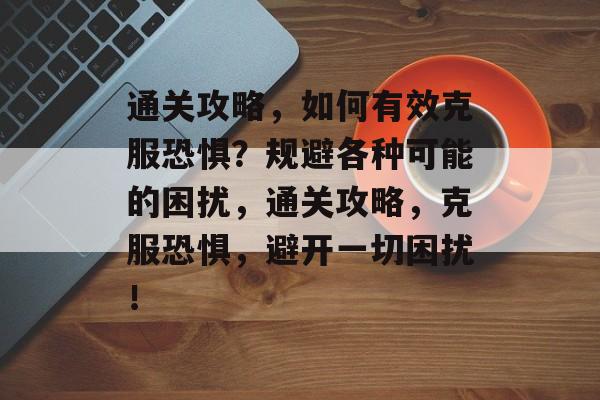 通关攻略,如何有效克服恐惧?规避各种可能的困扰,通关攻略,克服恐惧,避开一切困扰! 通关攻略,如何有效克服恐惧?规避各种可能的困扰,通关攻略,克服恐惧,避开一切困扰!