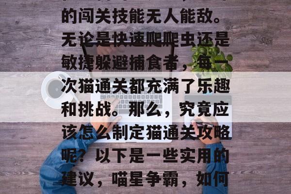 在宠物的世界里，猫咪的闯关技能无人能敌。无论是快速爬爬虫还是敏捷躲避捕食者，每一次猫通关都充满了乐趣和挑战。那么，究竟应该怎么制定猫通关攻略呢？以下是一些实用的建议，喵星争霸，如何制定猫咪过关攻略