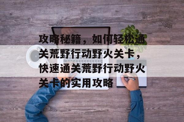 攻略秘籍，如何轻松通关荒野行动野火关卡，快速通关荒野行动野火关卡的实用攻略